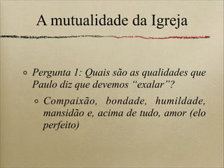 A mutualidade da Igreja
Pergunta 1: Quais são as qualidades que
Paulo diz que devemos “exalar”?
Compaixão, bondade, humildade,
mansidão e, acima de tudo, amor (elo
perfeito)
 