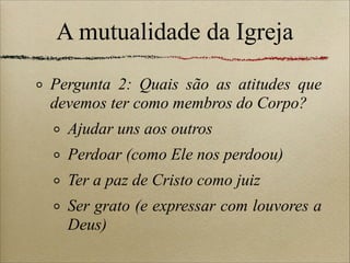 A mutualidade da Igreja
Pergunta 2: Quais são as atitudes que
devemos ter como membros do Corpo?
Ajudar uns aos outros
Perdoar (como Ele nos perdoou)
Ter a paz de Cristo como juiz
Ser grato (e expressar com louvores a
Deus)
 