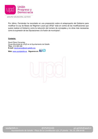Por último, Fernández ha recordado en una proposición sobre el anteproyecto del Gobierno para
modificar la Ley de Bases de Régimen Local que UPyD “está en contra de las modificaciones que
quiere realizar el Gobierno como la reducción del número de concejales y no otras más necesarias
como la supresión de las Diputaciones o la fusión de municipios”.



Contacto:

David Pérez Cervantes
Grupo Municipal de UPyD en el Ayuntamiento de Getafe
Tfno.: 912 080 486
E-mail: david.perez@ayto-getafe.org

Web: www.upydgetafe.es Síguenos en:
 