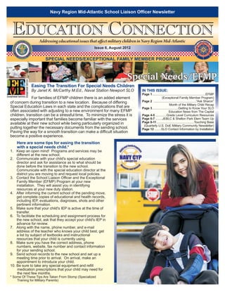 Navy Region Mid-Atlantic School Liaison Officer Newsletter



 EDUCATION CONNECTION NAVY INS                                      Addressing educational issues that affect military children in Navy Region Mid-Atlantic
               R               T
           E
                                                   A
      D




                                                   LL
  COMMAN




                                                                                                    Issue 6, August 2012
                                                       ATIONS
               SU




                                              R
                                            TE
                 PP




                   O
                                           H




                    RT                         G
                         ING              FI
                               T HE WAR



               CO
                         MMAND
                                                                       SPECIAL NEEDS/EXCEPTIONAL FAMILY MEMBER PROGRAM



                                                                                                                        Special Needs/EFMP
                                                                Easing The Transition For Special Needs Children
                                                                By Janet K. McCarthy M.Ed., Naval Station Newport SLO            IN THIS ISSUE:
                                                                X                                                                Page 1 .............................................................EFMP
             For families of EFMP children there is an added element                                                              ......................(Exceptional Family Member Program)
of concern during transition to a new location. Because of differing                                                             Page 2 .................................................“Ask Sharon”
                                                                                                                                 ...............................Month of the Military Child Recap
Special Education Laws in each state and the complications that are                                                              Page 3..............................Getting to Know Your SLO
often associated with adjusting to a new environment for many EFMP                                                               ..............................Education News from The Capital
children, transition can be a stressful time. To minimize the stress it is                                                       Page 4-5 .............Grade Level Curriculum Resources
especially important that families become familiar with the services                                                             Page 6-7 ........JEBLC & Shelton Park Elem Team Up
available at their new school while being particularly organized in                                                              Page 8-11 ...........................................Touching Base
                                                                                                                                 ..(Quarterly U.S. DoE Military Community Newsletter)
putting together the necessary documents from the sending school.                                                                Page 12 ........SLO Contact Information by Installation
Paving the way for a smooth transition can make a difficult situation
become a positive experience.
           Here are some tips for easing the transition
           with a special needs child.*
1. Keep an open mind! Programs and services may be
    different at the new school.
2. Communicate with your child's special education
    director and ask for assistance as to what should be
    done before the transition to the new school.
    Communicate with the special education director at the
    district you are moving to and request local policies.
3. Contact the School Liaison Officer and the Exceptional
    Family Member (EFMP) Program at your new
    installation. They will assist you in identifying
    resources at your new duty station.
4. After informing the current school of the pending move,
    get complete copies of educational and health records,
    including IEP, evaluations, diagnoses, shots and other
    pertinent information.
5. Make sure that your child's IEP is active at the time of
    transfer.
6. To facilitate the scheduling and assignment process for
    the new school, ask that they accept your child's IEP in
    advance for review.
7. Along with the name, phone number, and e-mail
    address of the teacher who knows your child best, get
    a list by subject of textbooks and instructional
    resources that your child is currently using.
8. Make sure you have the correct address, phone
    numbers, website, fax number and contact information
    for your sending school.
9. Send school records to the new school and set up a
    meeting time prior to arrival. On arrival, make an
    appointment to introduce your child.
10. Be sure to take any special equipment and refill
     medication prescriptions that your child may need for
     the next few months.
* Some Of These Tips Are Taken From Stomp (Specialized
    Training for Military Parents)
 
