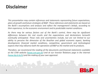 Disclaimer

    This presentation may contain references and statements representing future expectations,
    plans of growth and future strategies of BI&P. These references and statements are based on
    the Bank’s assumptions and analysis and reflect the management’s beliefs, according to
    their experience, to the economic environment and to predictable market conditions.
    As there may be various factors out of the Bank’s control, there may be significant
    differences between the real results and the expectations and declarations herewith
    eventually anticipated. Those risks and uncertainties include, but are not limited to our
    ability to perceive the dimension of the Brazilian and global economic aspect, banking
    development, financial market conditions, competitive, government and technological
    aspects that may influence both the operations of BI&P as the market and its products.
    Therefore, we recommend the reading of the documents and financial statements available
    at the CVM website (www.cvm.gov.br) and at our Investor Relations page in the internet
    (www.bip.b.br/ir) and the making of your own appraisal.




1
 