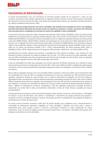 Comentários da Administração
O cenário macroeconômico, com um crescimento da economia brasileira abaixo de seu potencial e a piora na crise
europeia, recomendou maior cautela, especialmente no segundo trimestre, fazendo com que diminuíssemos a velocidade
de crescimento de nossa carteira de crédito. Esse cenário tem também efeito adverso nos resultados, derivado da carteira
de créditos concedidos anteriormente a 2010.

Contudo, ainda que temporariamente com menor velocidade, está mantida nossa estratégia de crescer com qualidade,
buscando desenvolver diferenciais de mercado através de expertise em produtos e serviços e processos mais eficientes
que nos proporcionem a ampliação de nossa base de clientes com agilidade e maior rentabilidade.

O crescimento de nossa carteira de crédito, incluindo títulos agrícolas (CPRs, CDCAs e CDA/WAs), títulos de crédito privado
(debêntures e notas promissórias) e garantias emitidas (fianças, avais e L/Cs), foi de 1,7% no trimestre e 33% em 12 meses,
totalizando R$2,8 bilhões. O aumento de volumes concedidos ocorreu no segmento Corporate (empresas com faturamento
anual entre R$400 milhões e R$2,0 bilhões), elevando sua participação em nossa carteira de crédito expandida para 47%,
inclusive com a migração de clientes anteriormente gerenciados na plataforma Middle Market. Esse crescimento, além de
refletir o novo modelo de negócios, deriva especialmente do aumento de operações de repasse de BNDES (+13% no 2T12 e
+83% em 12 meses), das garantias emitidas (+7% e +157%, respectivamente), dos títulos agrícolas (CPRs, CDCAs e
CDA/WAs) (+16% e +622%, respectivamente) e de títulos de crédito privado – debêntures – de clientes (20% no 2T12).

Considerando esse cenário, optamos por preservar a qualidade de nossa carteira de crédito, o que resultou em uma
elevação na parcela classificada nas melhores categorias de risco (AA – C) a 93% da carteira de crédito expandida, sendo
que os créditos classificados entre AA e B representam hoje 79% do total, ante 65% em junho de 2011. Entre as operações
concedidas neste segundo trimestre, 99% estão classificadas entre AA e B.

A taxa de inadimplência de 2,6%, para operações com atrasos superiores há 90 dias, apresentou uma redução de quase
quatro pontos percentuais na comparação com junho de 2011, tanto como reflexo da melhor qualidade da carteira gerada
nos últimos 12 meses quanto pela baixa das operações antigas para créditos em liquidação, no montante de R$17 milhões
no trimestre.

Nosso saldo de captações manteve-se em cerca de R$2,8 milhões, alinhado à carteira de crédito, com crescimento de 24%
em comparação com junho de 2011. As captações em depósitos em reais, que respondem por 74% do total de recursos
captados, mantiveram redução de custos inclusive com o contínuo incremento de captações em Letras de Crédito ao
Agronegócio (LCAs), que passaram a 16% dos depósitos reduzindo a participação de fontes de maior custo, como os CDBs e
DPGEs. Compondo nossas fontes de captação, com participação de cerca de 10% do total, os empréstimos para repasse no
país refletem o incremento nas operações de repasses de recursos do Banco Nacional de Desenvolvimento Econômico e
Social – BNDES. Os Empréstimos no Exterior, equivalentes a 16% das captações, apresentaram elevação de 8,4% na
comparação com junho 2011 e estão principalmente relacionados a linhas de Trade Finance concedidas por bancos
correspondentes.

O desenvolvimento de produtos continua merecendo destaque. Nesse sentido, concluímos, neste trimestre, a contratação
de reforços na área de derivativos com clientes e mantivemos o treinamento da equipe comercial para garantir a
excelência na oferta e entrega de produtos e serviços. Essas ações permitem a ampliação de nosso pipeline de negócios e
contribuem para o reforço de nossa marca.

Os nossos recursos humanos continuam sendo foco de grande atenção, pois acreditamos que o desenvolvimento e
contratação de profissionais experientes, engajados em nossa estratégia e alinhados com nossa visão e valores é
fundamental para nosso sucesso. Durante o trimestre, continuamos investindo na maior qualificação de nossos
profissionais, tanto nas áreas de negócios quanto de suporte operacional, e na revisão e otimização de processos para
atingirmos a excelência em nossas atividades.




                                                                                                                     3/18
 