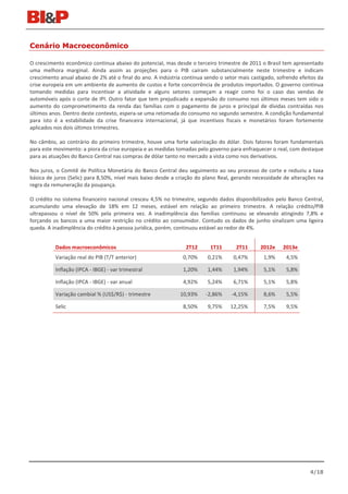 Cenário Macroeconômico

O crescimento econômico continua abaixo do potencial, mas desde o terceiro trimestre de 2011 o Brasil tem apresentado
uma melhora marginal. Ainda assim as projeções para o PIB caíram substancialmente neste trimestre e indicam
crescimento anual abaixo de 2% até o final do ano. A indústria continua sendo o setor mais castigado, sofrendo efeitos da
crise europeia em um ambiente de aumento de custos e forte concorrência de produtos importados. O governo continua
tomando medidas para incentivar a atividade e alguns setores começam a reagir como foi o caso das vendas de
automóveis após o corte de IPI. Outro fator que tem prejudicado a expansão do consumo nos últimos meses tem sido o
aumento do comprometimento da renda das famílias com o pagamento de juros e principal de dívidas contraídas nos
últimos anos. Dentro deste contexto, espera-se uma retomada do consumo no segundo semestre. A condição fundamental
para isto é a estabilidade da crise financeira internacional, já que incentivos fiscais e monetários foram fortemente
aplicados nos dois últimos trimestres.

No câmbio, ao contrário do primeiro trimestre, houve uma forte valorização do dólar. Dois fatores foram fundamentais
para este movimento: a piora da crise europeia e as medidas tomadas pelo governo para enfraquecer o real, com destaque
para as atuações do Banco Central nas compras de dólar tanto no mercado a vista como nos derivativos.

Nos juros, o Comitê de Política Monetária do Banco Central deu seguimento ao seu processo de corte e reduziu a taxa
básica de juros (Selic) para 8,50%, nível mais baixo desde a criação do plano Real, gerando necessidade de alterações na
regra da remuneração da poupança.

O crédito no sistema financeiro nacional cresceu 4,5% no trimestre, segundo dados disponibilizados pelo Banco Central,
acumulando uma elevação de 18% em 12 meses, estável em relação ao primeiro trimestre. A relação crédito/PIB
ultrapassou o nível de 50% pela primeira vez. A inadimplência das famílias continuou se elevando atingindo 7,8% e
forçando os bancos a uma maior restrição no crédito ao consumidor. Contudo os dados de junho sinalizam uma ligeira
queda. A inadimplência do crédito à pessoa jurídica, porém, continuou estável ao redor de 4%.


          Dados macroeconômicos                                 2T12      1T11       2T11      2012e    2013e
          Variação real do PIB (T/T anterior)                  0,70%     0,21%     0,47%        1,9%     4,5%

          Inflação (IPCA - IBGE) - var trimestral              1,20%     1,44%     1,94%        5,1%     5,8%

          Inflação (IPCA - IBGE) - var anual                   4,92%     5,24%     6,71%        5,1%     5,8%

          Variação cambial % (US$/R$) - trimestre            10,93%     -2,86%     -4,15%       8,6%     5,5%

          Selic                                                8,50%     9,75%    12,25%        7,5%     9,5%




                                                                                                                   4/18
 