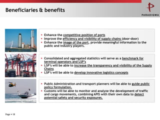 Beneficiaries & benefits



               Enhance the competitive position of ports
               Improve the efficiency and visibility of supply chains (door-door)
               Enhance the image of the port, provide meaningful information to the
                public and industry players.



               Consolidated and aggregated statistics will serve as a benchmark for
                terminal operators and LSP’s
               LSP’s will be able to increase the transparency and visibility of the Supply
                Chains
               LSP’s will be able to develop innovative logistics concepts


               Public Administration and transport planners will be able to guide public
                policy formulation.
               Customs will be able to monitor and analyze the development of traffic
                and cargo movements, combining APIS with their own data to detect
                potential safety and security exposures.




Page  18
 