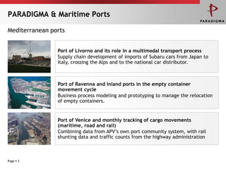 PARADIGMA & Maritime Ports

Mediterranean ports


                Port of Livorno and its role in a multimodal transport process
                Supply chain development of imports of Subaru cars from Japan to
                Italy, crossing the Alps and to the national car distributor.



                Port of Ravenna and inland ports in the empty container
                movement cycle
                Business process modeling and prototyping to manage the relocation
                of empty containers.


                Port of Venice and monthly tracking of cargo movements
                (maritime, road and rail)
                Combining data from APV‟s own port community system, with rail
                shunting data and traffic counts from the highway administration



Page  3
 