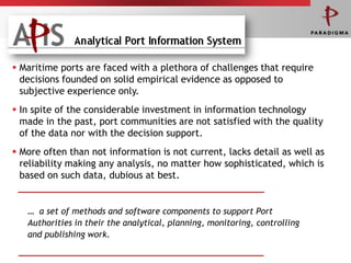  Maritime ports are faced with a plethora of challenges that require
  decisions founded on solid empirical evidence as opposed to
  subjective experience only.
 In spite of the considerable investment in information technology
  made in the past, port communities are not satisfied with the quality
  of the data nor with the decision support.
 More often than not information is not current, lacks detail as well as
  reliability making any analysis, no matter how sophisticated, which is
  based on such data, dubious at best.


   … a set of methods and software components to support Port
   Authorities in their the analytical, planning, monitoring, controlling
   and publishing work.
 