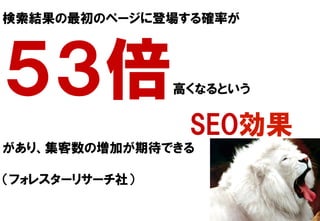 検索結果の最初のページに登場する確率が
５３倍高くなるという
                                                                                      SEO効果
があり、集客数の増加が期待できる
（フォレスターリサーチ社）
 