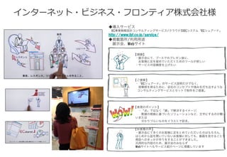 インターネット・ビジネス・フロンティア株式会社様
◆導入サービス
 EC事業戦略設計コンサルティングサービス/クラウド型ECシステム「ECシェアード」
http://www.ibf.co.jp/service/
◆掲載箇所/利用用途
 展示会、Webサイト
【課題】
・展示会にて、ブースでのプレゼン後に、
 お客様に足を留めていただくためのツールが欲しい
・サービスの信頼度を上げたい
【ご提案】
・「ECシェアード」のサービス説明だけでなく、
 信頼感を得るために、会社のコンセプトや強みを打ち出すような
　コンサルティングサービスとセットで制作をご提案。
【表現のポイント】
 ・「点」ではなく「線」で解決するイメージ、
  数値の根拠に基づいたソリューションなど、文字にするのが難し
いまたは
  分かりづらいものをイラストで訴求。
【お客様の声】
・展示会にて多くのお客様に足をとめていただいたのはもちろん、
はじめから話を聞いていないお客様に対しても、動画を見せることで
商談へのきっかけ作りをすることができました。
汎用的な内容のため、展示会のみならず
Webサイトへもサービス紹介ページに掲載しています
 