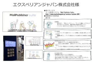 エクスペリアンジャパン株式会社様
◆導入サービス
 メール配信システム「Mail  Publisher  Suite」
 http://www.marketinggate.jp/service/system/MP/
◆掲載箇所/利用用途
 展示会 
【課題】
 ・展示会で、「導入インタビュー」「サービスCM」にプラスして
  間で流すことの出来る、60秒程度の動画を制作したい
 ・ブースで、目を引くような珍しいコンテンツが欲しい
【ご提案】
 ・エンドユーザー目線でストーリーを構築、担当者に響くメッセー
ジを訴求
 ・BGMを挿入し、アップル製品のような洗練された雰囲気と先進性
を描く
【表現のポイント】
 ・「最適なタイミングに最適な内容が届く」
 ・「自分に必要な情報が、適切なタイミングに、わかりやすい内容
で届く」
 ・「いらない情報ばかりが必要以上の頻度で送られてきてウンザ
リ」
  という既存のメール配信システムとの比較
【お客様の声】
CraftClipの海外テイストの雰囲気と、
ターゲットに対して分かりやすいナレーション原稿、
既存の映像にはない真新しさが良いと思い、採用いたしました。
展示会でもたくさんの方に足をとめていただきました。
 