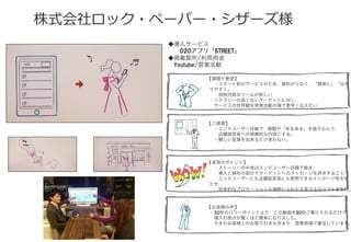 株式会社ロック・ペーパー・シザーズ様
◆導入サービス
  O2Oアプリ「STREET」
◆掲載箇所/利用用途
 Youtube/営業活動 
【課題や要望】
 ・スタート前のサービスのため、資料が少なく、「簡単に」「分か
りやすく」
  説明可能なツールが欲しい
・リテラシーの高くないターゲットに対し、
 サービスの世界観を営業活動の場で素早く伝えたい
【ご提案】
 ・エンドユーザー目線で、課題や「あるある」を盛り込んで、
  店舗経営者への啓蒙的な内容にする。
 ・難しい言葉を出来るだけ使わない。
【表現のポイント】
 ・ストーリーの中身はエンドユーザー目線で描き、
  導入と締めの部分でターゲットへのメッセージを訴求することで
  エンドユーザーにも店舗経営者にも使用できるメッセージ性を持
たせ、
  将来的なプロモーションも視野に入れた文言でスクリプトを制作。
【お客様の声】
・30枚のパワーポイントより、この動画を90秒ご覧に入れるだけで
 導入の部分が驚くほど簡単になりました。
 大手のお客様とのお取り引きも決まり、営業現場で重宝しています。
 