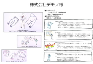 株式会社デモノ様
◆導入サービス
  「シチャクギ Shichakugi」
  http://demono.co.jp/#
◆掲載箇所/利用用途
   WEBサイト/営業活動
【課題や要望】
 ・「着るだけで洋服のサイズをはかることができる」
  という概念的に新しい商品の、使い方を分かりやすく説明したい
 ・データもあるが、細かく説明するのではなく
  導入として簡素化して営業現場で使用したい
【ご提案】
 ・商品の使い方を、簡素化したイラストを用いて説明すること。
 ・商品への信頼や必要性を説くため、随所で数値的なデータを
  ひと目で分かるような簡単なイラストに変更して伝える。
【表現のポイント】
 ・「オンラインで洋服を購入したことのある人」と「はじめて購入
する人」
  という形で一つの動画の中にターゲットを2種類登場させる。
・ストーリーが不自然かつ長くならないよう友人という設定で登場さ
せ、
 双方の悩みに共感出来るような内容にする。
【お客様の声】
・実写の動画だと余計な情報が入り込み、商品の使い方を説明するの
に
 分かりづらいという部分を払拭できました。
 facebookにて掲載した動画が拡散され、
 大手のお客様からお声掛けをいただきました。
 