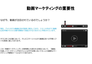 動画マーケティングの重要性
なぜ今、動画が注⽬目されているのでしょうか？
現在、アメリカでは動画広告が急速に普及しており、２０１６年年までに動画
広告市場が９０００億円規模まで急拡⼤大するであろうと予想されています。
すでに多くの企業において、テレビコマーシャルから動画広告への予算シフ
トも急激に進んでおります。
この「映像マーケティング」の黎黎明期とも思われる現在において、「動画」
を通してマーケティングを⾏行行うことは今や企業においてもっとも重要なマー
ケティング戦略略の⼀一つとなりつつあります。
 