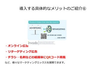 導⼊入する具体的なメリットのご紹介⑥
・オンライン広告
・リターゲティング広告
・チラシ・名刺刺などの紙媒体にQRコード掲載
など、様々なマーケティングミックスを展開できます。
 