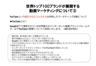 世界トップ100ブランドが展開する
動画マーケティングについて③
YouTubeという超巨⼤大なエコシステムを利利⽤用したマーケティング活動について
■YouTubeとは？
Google傘下で運営されている世界最⼤大のインターネット動画プラットフォームで
す。以下YouTubeの概要についてご説明いたします。（2013年年現在）
・56カ国、61⾔言語に渡って掲載されている
・毎⽉月10億以上のユニークユーザーが訪れている
・Googleに次ぐ検索索エンジン第⼆二位の位置をしめている
・アメリカの3⼤大メジャーネットワークが過去60年年で制作したコンテンツ以上の量量が60⽇日
で制作されている
・インターネットトラフィックの１７%はYouTubeを経由している
・毎⽉月60億時間視聴されている
・現在数億ものデバイスからアクセスされている
・毎分１００時間分もの動画がアップロードされている
・モバイルデバイスを通して毎⽇日１０億ビューされている
・グローバルでの25%の視聴がモバイル端末からの視聴となっている。
 