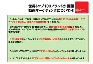 世界トップ100ブランドが展開
動画マーケティングについて④
・YouTubeが始まって以来、世界のトップ100ブランドは合計258,000もの動画、1,378
チャンネルを公開し、95億人の視聴者を魅了してきました。
・これらのブランドはオンライン動画の創作に、合計で数十億ドルを投資してきました。
2009年以来、トップ100ブランドのYouTube動画公開レートは平均で年率73%アップし
てきています。
・  2015年までにはおそらく新たに100万動画以上の創作のために投資されるであろう
かと見られます。
・これらのトップ100ブランドの中で1ブランドだけがYouTubeチャンネルを持っていません。
・トップ100ブランドの中で56ブランドが10個以上のYouTubeチャンネルを持っています。
 