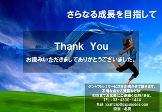さらなる成長を目指して
Ｔｈａｎｋ　Ｙｏｕ
お読みいただきましてありがとうございました。
ダントツNo,1サービスを企画させて頂きます。
不明な点やご質問などは、
担当までお気軽にご連絡くださいませ。
TEL  ：03-4330-1444
Mail  ：craftclip@gapsmobile.com
担当  ：北見
 