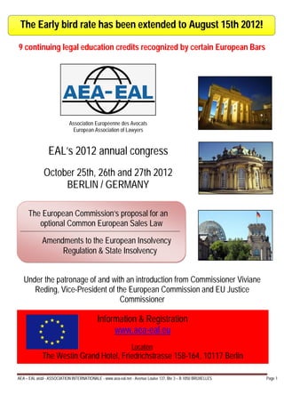 The Early bird rate has been extended to August 15th 2012!

9 continuing legal education credits recognized by certain European Bars




                            Association Européenne des Avocats
                             European Association of Lawyers


                 EAL’s 2012 annual congress
              October 25th, 26th and 27th 2012
                   BERLIN / GERMANY

     The European Commission’s proposal for an
        optional Common European Sales Law

             Amendments to the European Insolvency
                  Regulation & State Insolvency


   Under the patronage of and with an introduction from Commissioner Viviane
      Reding, Vice-President of the European Commission and EU Justice
                                 Commissioner

                                            Information & Registration
                                                 www.aea-eal.eu
                                                               Location:
             The Westin Grand Hotel, Friedrichstrasse 158-164, 10117 Berlin

AEA – EAL aisbl - ASSOCIATION INTERNATIONALE - www.aea-eal.net - Avenue Louise 137, Bte 3 – B 1050 BRUXELLES   Page 1
 