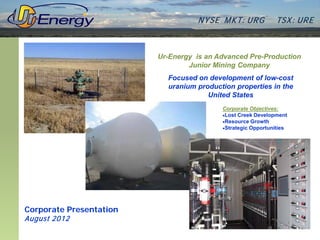 N YSE M KT: UR G          TSX : UR E



                         Ur-Energy is an Advanced Pre-Production
                                 Junior Mining Company
                           Focused on development of low-cost
                           uranium production properties in the
                                      United States
                                          Corporate Objectives:
                                          •Lost Creek Development
                                          •Resource Growth
                                          •Strategic Opportunities




Corporate Presentation
August 2012
 