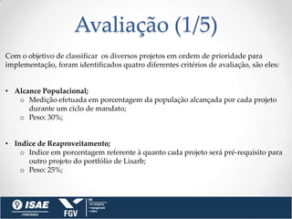 Avaliação (1/5)
Com o objetivo de classificar os diversos projetos em ordem de prioridade para
implementação, foram identificados quatro diferentes critérios de avaliação, são eles:


• Alcance Populacional;
   o Medição efetuada em porcentagem da população alcançada por cada projeto
      durante um ciclo de mandato;
   o Peso: 30%;


• Indice de Reaproveitamento;
    o Indice em porcentagem referente à quanto cada projeto será pré-requisito para
      outro projeto do portfólio de Lisarb;
    o Peso: 25%;
 