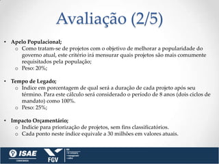 Avaliação (2/5)
• Apelo Populacional;
   o Como tratam-se de projetos com o objetivo de melhorar a popularidade do
     governo atual, este critério irá mensurar quais projetos são mais comumente
     requisitados pela população;
   o Peso: 20%;

• Tempo de Legado;
   o Indice em porcentagem de qual será a duração de cada projeto após seu
     término. Para este cálculo será considerado o período de 8 anos (dois ciclos de
     mandato) como 100%.
   o Peso: 25%;

• Impacto Orçamentário;
   o Indicie para priorização de projetos, sem fins classificatórios.
   o Cada ponto neste índice equivale a 30 milhões em valores atuais.
 