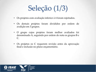 Seleção (1/3)
• Os projetos com avaliação inferior á 4 foram rejeitados.

• Os demais projetos foram divididos por ordem de
  avalição em 3 grupos.

• O grupo cujos projetos foram melhor avaliados foi
  denominado A, seguindo por ordem de nota os grupos B e
  C.

• Os projetos os C requerem revisão antes da aprovação
  final e inclusão no plano orçamentário.
 