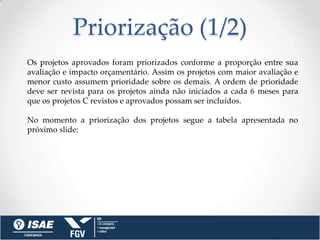 Priorização (1/2)
Os projetos aprovados foram priorizados conforme a proporção entre sua
avaliação e impacto orçamentário. Assim os projetos com maior avaliação e
menor custo assumem prioridade sobre os demais. A ordem de prioridade
deve ser revista para os projetos ainda não iniciados a cada 6 meses para
que os projetos C revistos e aprovados possam ser incluídos.

No momento a priorização dos projetos segue a tabela apresentada no
próximo slide:
 