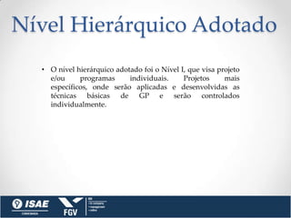 Nível Hierárquico Adotado
  • O nível hierárquico adotado foi o Nível I, que visa projeto
    e/ou     programas      individuais.     Projetos     mais
    específicos, onde serão aplicadas e desenvolvidas as
    técnicas básicas de GP e serão controlados
    individualmente.
 