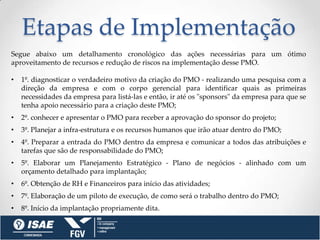 Etapas de Implementação
Segue abaixo um detalhamento cronológico das ações necessárias para um ótimo
aproveitamento de recursos e redução de riscos na implementação desse PMO.

•   1º. diagnosticar o verdadeiro motivo da criação do PMO - realizando uma pesquisa com a
    direção da empresa e com o corpo gerencial para identificar quais as primeiras
    necessidades da empresa para listá-las e então, ir até os "sponsors" da empresa para que se
    tenha apoio necessário para a criação deste PMO;
•   2º. conhecer e apresentar o PMO para receber a aprovação do sponsor do projeto;
•   3º. Planejar a infra-estrutura e os recursos humanos que irão atuar dentro do PMO;
•   4º. Preparar a entrada do PMO dentro da empresa e comunicar a todos das atribuições e
    tarefas que são de responsabilidade do PMO;
•   5º. Elaborar um Planejamento Estratégico - Plano de negócios - alinhado com um
    orçamento detalhado para implantação;
•   6º. Obtenção de RH e Financeiros para início das atividades;
•   7º. Elaboração de um piloto de execução, de como será o trabalho dentro do PMO;
•   8º. Início da implantação propriamente dita.
 