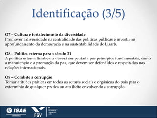 Identificação (3/5)
O7 – Cultura e fortalecimento da diversidade
Promover a diversidade na centralidade das políticas públicas é investir no
aprofundamento da democracia e na sustentabilidade do Lisarb.

O8 – Política externa para o século 21
A política externa lisarbeana deverá ser pautada por princípios fundamentais, como
a manutenção e a promoção da paz, que devem ser defendidos e respeitados nas
relações internacionais.

O9 – Combate a corrupção
Tomar atitudes práticas em todos os setores sociais e orgânicos do país para o
extermínio de qualquer prática ou ato ilícito envolvendo a corrupção.
 