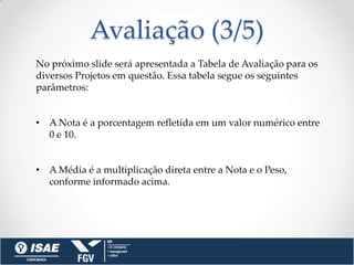 Avaliação (3/5)
No próximo slide será apresentada a Tabela de Avaliação para os
diversos Projetos em questão. Essa tabela segue os seguintes
parâmetros:


• A Nota é a porcentagem refletida em um valor numérico entre
  0 e 10.


• A Média é a multiplicação direta entre a Nota e o Peso,
  conforme informado acima.
 