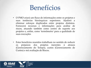 Benefícios
• O PMO criará um fluxo de informações entre os projetos e
  suas instâncias hierárquicas superiores. Ajudará a
  eliminar esforços duplicados entre projetos distintos.
  Fornecerá recursos e informações para análise de
  riscos, atuando também como centro de suporte aos
  projetos e, enfim, como 'termômetro' para a qualidade de
  suas execuções


• Estes benefícios reunidos trabalham no sentido de reduzir
  os prejuízos dos projetos inerentes à atrasos
  (Gerenciamento do Tempo), custos (Gerenciamento de
  Custos) e má avaliação de Riscos.
 