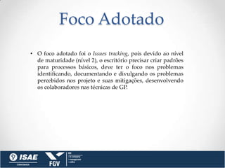 Foco Adotado
• O foco adotado foi o Issues tracking, pois devido ao nível
  de maturidade (nível 2), o escritório precisar criar padrões
  para processos básicos, deve ter o foco nos problemas
  identificando, documentando e divulgando os problemas
  percebidos nos projeto e suas mitigações, desenvolvendo
  os colaboradores nas técnicas de GP.
 