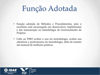 Função Adotada
• Função adotada de Métodos e Procedimentos, pois o
  escritório está encarregado em desenvolver, implementar
  e dar manutenção na metodologia de Gerenciamento de
  Projetos.

• Cabe ao PMO avaliar o uso da metodologia, avaliar sua
  aderência e performance da metodologia, além de manter
  um manual de melhores práticas
 