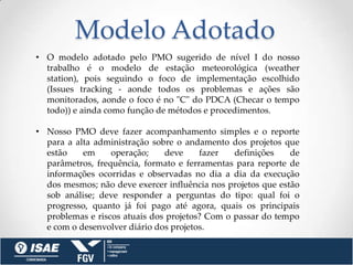 Modelo Adotado
• O modelo adotado pelo PMO sugerido de nível I do nosso
  trabalho é o modelo de estação meteorológica (weather
  station), pois seguindo o foco de implementação escolhido
  (Issues tracking - aonde todos os problemas e ações são
  monitorados, aonde o foco é no "C" do PDCA (Checar o tempo
  todo)) e ainda como função de métodos e procedimentos.

• Nosso PMO deve fazer acompanhamento simples e o reporte
  para a alta administração sobre o andamento dos projetos que
  estão    em     operação;    deve     fazer   definições    de
  parâmetros, frequência, formato e ferramentas para reporte de
  informações ocorridas e observadas no dia a dia da execução
  dos mesmos; não deve exercer influência nos projetos que estão
  sob análise; deve responder a perguntas do tipo: qual foi o
  progresso, quanto já foi pago até agora, quais os principais
  problemas e riscos atuais dos projetos? Com o passar do tempo
  e com o desenvolver diário dos projetos.
 