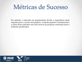 Métricas de Sucesso
Foi adotado o indicador de popularidade devido a importância deste
requisito para o sucesso dos projetos. A adesão popular é fundamental e
a coleta deste indicador será feita através de pesquisa contratada junto a
institutos qualificados.
 