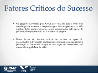 Fatores Críticos do Sucesso
  •   Os projetos elaborados pela CAOS são voltados para o bem estar
      social e para uma nova visão paltada pela ética na política e na vida
      pública. Estes comportamentos serão influenciados pelo apoio do
      patrocinador que precisará estar à frente do projeto.


  •   Desta forma são fatores críticos de sucesso, o apoio do
      patrocinador, a divulgação ampla dos programas para a população, a
      percepção da sociedade de que as mudanças são necessárias para
      uma melhor qualidade de vida.
 