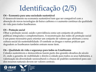 Identificação (2/5)
O4 – Economia para uma sociedade sustentável
O desenvolvimento na economia sustentável tem que ser compatível com a
absorção de novas tecnologias de baixo carbono e o aumento contínuo da qualidade
de vida para todos lisarbeanos.

O5 – Proteção social
Olhar a proteção social, saúde e previdência como um conjunto de políticas
públicas integradas e complementares. A reconstrução das redes de proteção social
é um passo necessário para orientar um conjunto de valores que afirmam a nova
cultura social da sustentabilidade. O combate as drogas e outras práticas que
degradem os lisarbeanos também entram nesse item.

O6 – Qualidade de vida e segurança para todos os Lisarbeanos
Cidades sustentáveis e democráticas fazem parte dos grandes desafios do século
21, onde a garantia de mobilidade e direito à cidade para todos os seus habitantes, a
valorização da diversidade sociocultural e a busca de padrões sustentável para uso
dos recursos naturais devem ser valores centrais.
 