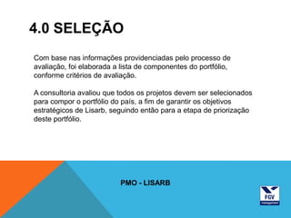 4.0 SELEÇÃO
Com base nas informações providenciadas pelo processo de
avaliação, foi elaborada a lista de componentes do portfólio,
conforme critérios de avaliação.

A consultoria avaliou que todos os projetos devem ser selecionados
para compor o portfólio do país, a fim de garantir os objetivos
estratégicos de Lisarb, seguindo então para a etapa de priorização
deste portfólio.




                          PMO - LISARB
 