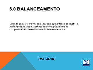 6.0 BALANCEAMENTO


Visando garantir o melhor potencial para apoiar todos os objetivos
estratégicos de Lisarb, verificou-se se o agrupamento de
componentes está desenvolvido de forma balanceada.




                           PMO - LISARB
 