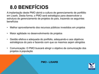 8.0 BENEFÍCIOS
A implantação deste PMO abrirá a cultura de gerenciamento de portfólio
em Lisarb. Desta forma, o PMO será estratégico para desenvolver a
estrutura de gerenciamento de projetos do país, trazendo os seguintes
benefícios

• Melhor aproveitamento dos recursos públicos investidos em projetos

• Maior agilidade no desenvolvimento de projetos

• Gestão efetiva e adequada do portfolio, adequando-o aos objetivos
  estratégicos do país e fazendo com que os mesmos sejam atingidos

• Comunicação: O PMO buscará atingir o objetivo de comunicação dos
  projetos à população



                              PMO - LISARB
 