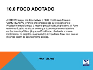 10.0 FOCO ADOTADO

A CROWD optou por desenvolver o PMO nível 3 com foco em
COMUNICAÇÃO levando em consideração que o sponsor é o
Presidente do país e que o mesmo possui objetivos políticos. O Foco
em comunicação visa fazer como que todos os projetos sejam de
conhecimento público, já que ao Presidente, não basta somente
implementar os projetos, mas também é importante fazer com que os
mesmos sejam de conhecimento público.




                              PMO - LISARB
 
