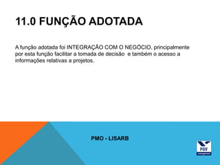 11.0 FUNÇÃO ADOTADA

A função adotada foi INTEGRAÇÃO COM O NEGÓCIO, principalmente
por esta função facilitar a tomada de decisão e também o acesso a
informações relativas a projetos.




                            PMO - LISARB
 