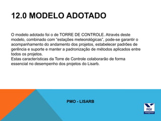 12.0 MODELO ADOTADO

O modelo adotado foi o de TORRE DE CONTROLE. Através deste
modelo, combinado com “estações meteorológicas”, pode-se garantir o
acompanhamento do andamento dos projetos, estabelecer padrões de
gerência e suporte e manter a padronização de métodos aplicados entre
todos os projetos.
Estas características da Torre de Controle colaborarão de forma
essencial no desempenho dos projetos do Lisarb.




                             PMO - LISARB
 
