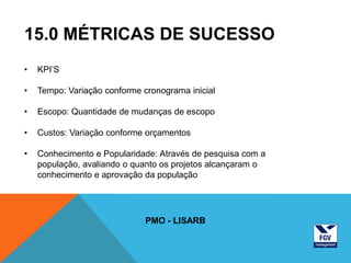 15.0 MÉTRICAS DE SUCESSO
•   KPI’S

•   Tempo: Variação conforme cronograma inicial

•   Escopo: Quantidade de mudanças de escopo

•   Custos: Variação conforme orçamentos

•   Conhecimento e Popularidade: Através de pesquisa com a
    população, avaliando o quanto os projetos alcançaram o
    conhecimento e aprovação da população




                              PMO - LISARB
 