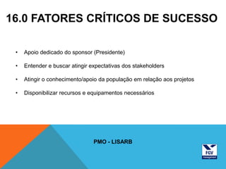 16.0 FATORES CRÍTICOS DE SUCESSO

 •   Apoio dedicado do sponsor (Presidente)

 •   Entender e buscar atingir expectativas dos stakeholders

 •   Atingir o conhecimento/apoio da população em relação aos projetos

 •   Disponibilizar recursos e equipamentos necessários




                                PMO - LISARB
 
