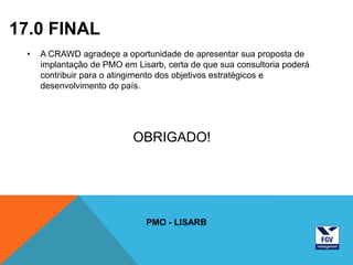 17.0 FINAL
 •   A CRAWD agradeçe a oportunidade de apresentar sua proposta de
     implantação de PMO em Lisarb, certa de que sua consultoria poderá
     contribuir para o atingimento dos objetivos estratégicos e
     desenvolvimento do país.




                           OBRIGADO!




                              PMO - LISARB
 