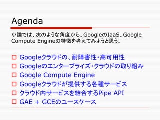 Agenda	
小論では、次のような角度から、GoogleのIaaS、Google
Compute Engineの特徴を考えてみようと思う。


o  Googleクラウドの、耐障害性・高可用性
o  Googleのエンタープライズ・クラウ...