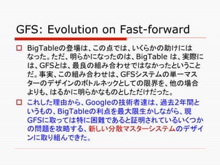 GFS: Evolution on Fast-forward	
o  BigTableの登場は、この点では、いくらかの助けには
    なった。ただ、明らかになったのは、BigTable は、実際に
    は、GFSとは、最良の組み合わせで...