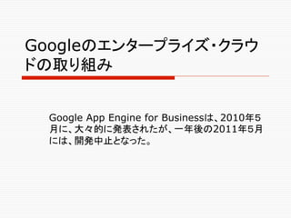 Googleのエンタープライズ・クラウ
ドの取り組み	


 Google App Engine for Businessは、2010年５
 月に、大々的に発表されたが、一年後の2011年５月
 には、開発中止となった。
 	
 