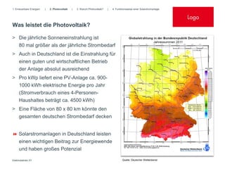 1. Erneuerbare Energien   |   2. Photovoltaik   |   3. Warum Photovoltaik?   |   4. Funktionsweise einer Solarstromanlage


                                                                                                                            Logo
Was leistet die Photovoltaik?

> Die jährliche Sonneneinstrahlung ist
  80 mal größer als der jährliche Strombedarf
> Auch in Deutschland ist die Einstrahlung für
     einen guten und wirtschaftlichen Betrieb
     der Anlage absolut ausreichend
> Pro kWp liefert eine PV-Anlage ca. 900-
  1000 kWh elektrische Energie pro Jahr
  (Stromverbrauch eines 4-Personen-
  Haushaltes beträgt ca. 4500 kWh)
> Eine Fläche von 80 x 80 km könnte den
  gesamten deutschen Strombedarf decken


 Solarstromanlagen in Deutschland leisten
     einen wichtigen Beitrag zur Energiewende
     und haben großes Potenzial

Elektrobetrieb XY                                                                        Quelle: Deutscher Wetterdienst
 